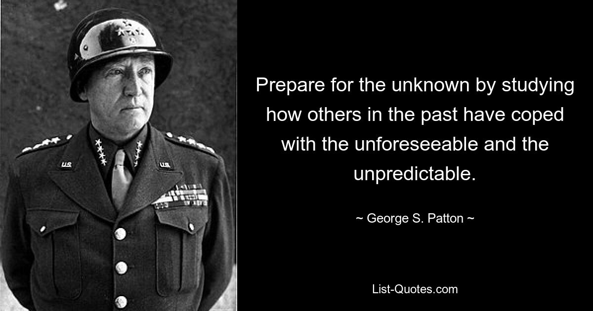 Prepare for the unknown by studying how others in the past have coped with the unforeseeable and the unpredictable. — © George S. Patton