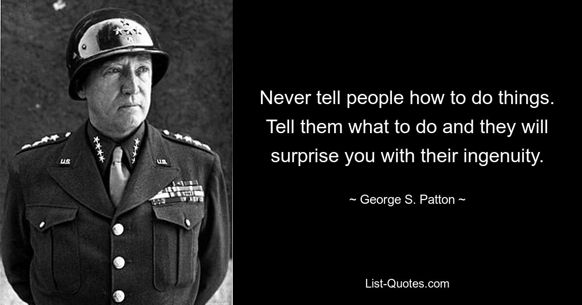 Never tell people how to do things. Tell them what to do and they will surprise you with their ingenuity. — © George S. Patton