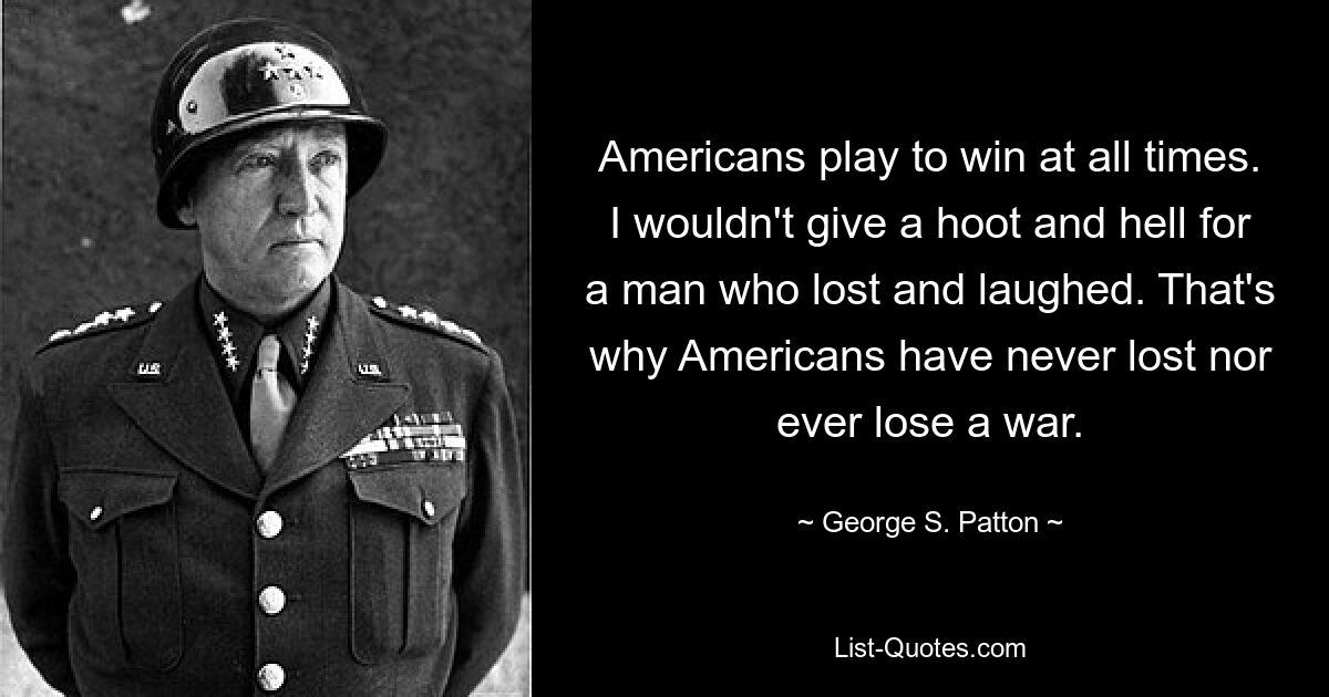 Americans play to win at all times. I wouldn't give a hoot and hell for a man who lost and laughed. That's why Americans have never lost nor ever lose a war. — © George S. Patton