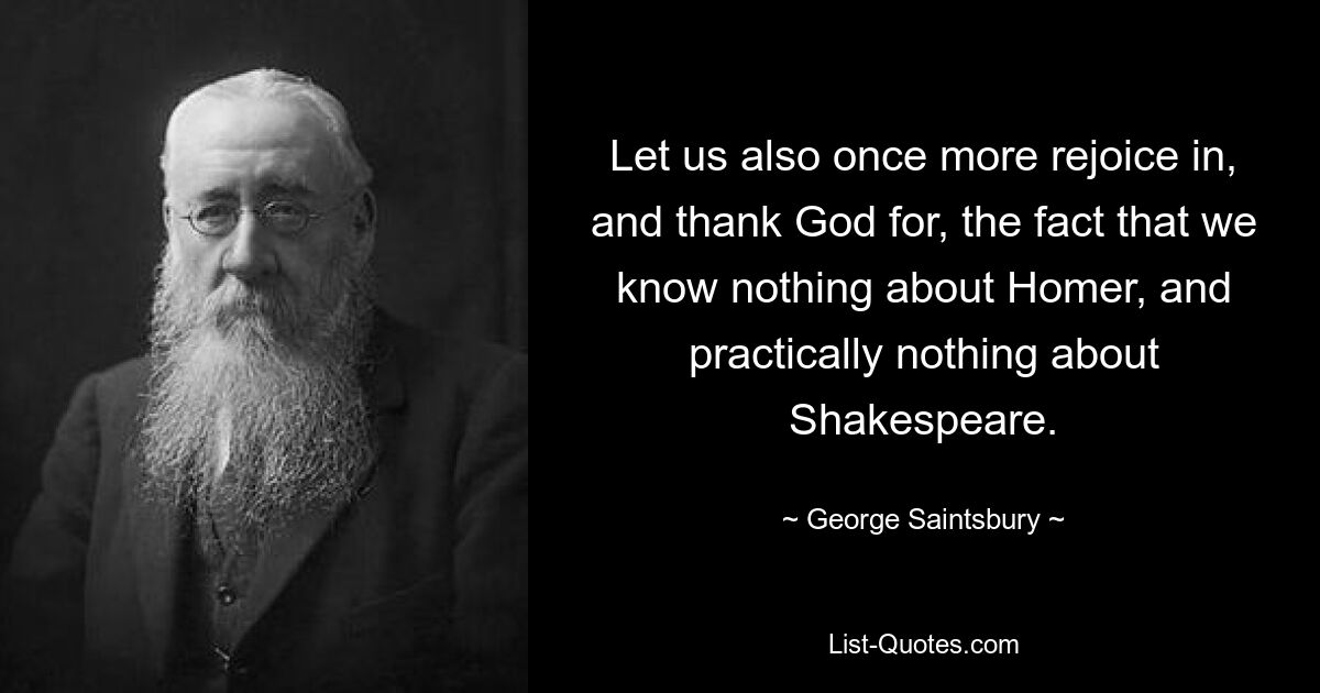 Let us also once more rejoice in, and thank God for, the fact that we know nothing about Homer, and practically nothing about Shakespeare. — © George Saintsbury