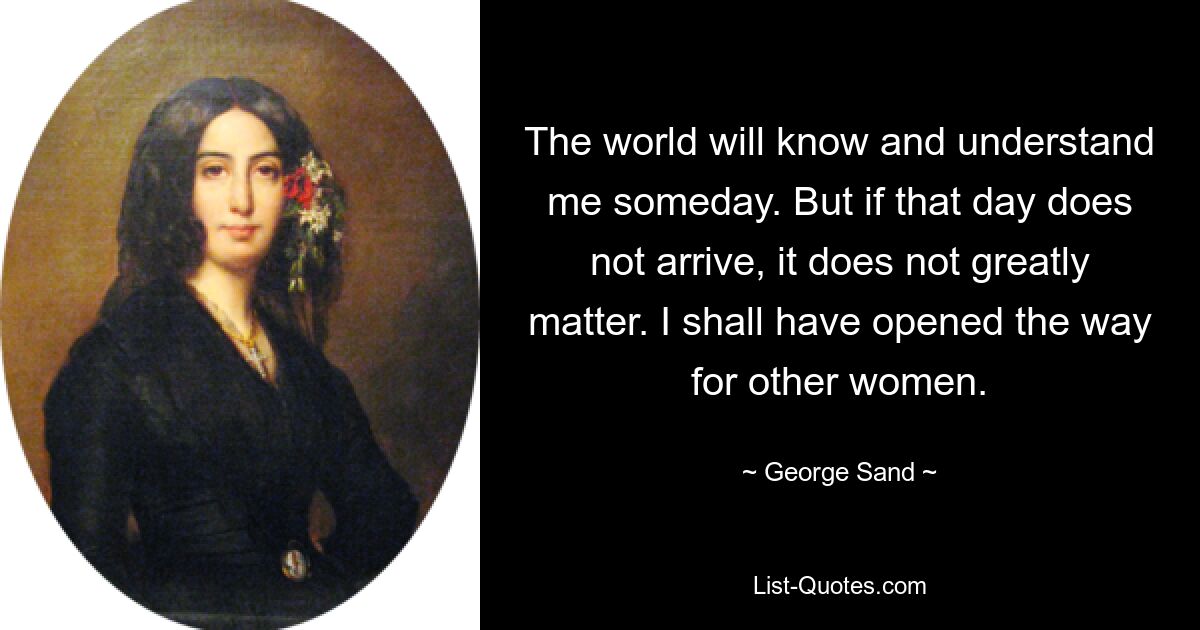 The world will know and understand me someday. But if that day does not arrive, it does not greatly matter. I shall have opened the way for other women. — © George Sand