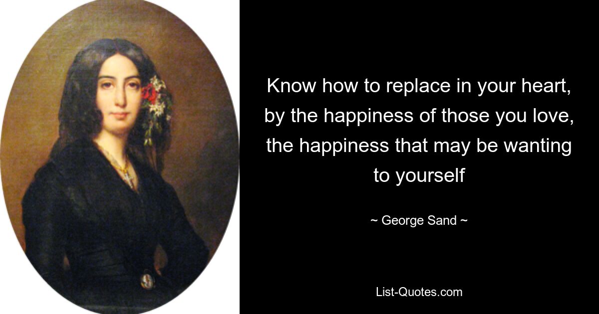 Know how to replace in your heart, by the happiness of those you love, the happiness that may be wanting to yourself — © George Sand