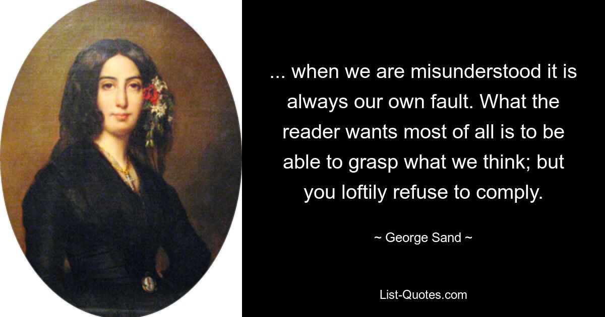 ... when we are misunderstood it is always our own fault. What the reader wants most of all is to be able to grasp what we think; but you loftily refuse to comply. — © George Sand