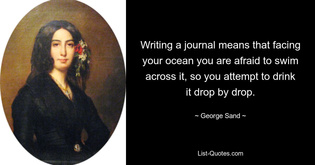 Writing a journal means that facing your ocean you are afraid to swim across it, so you attempt to drink it drop by drop. — © George Sand