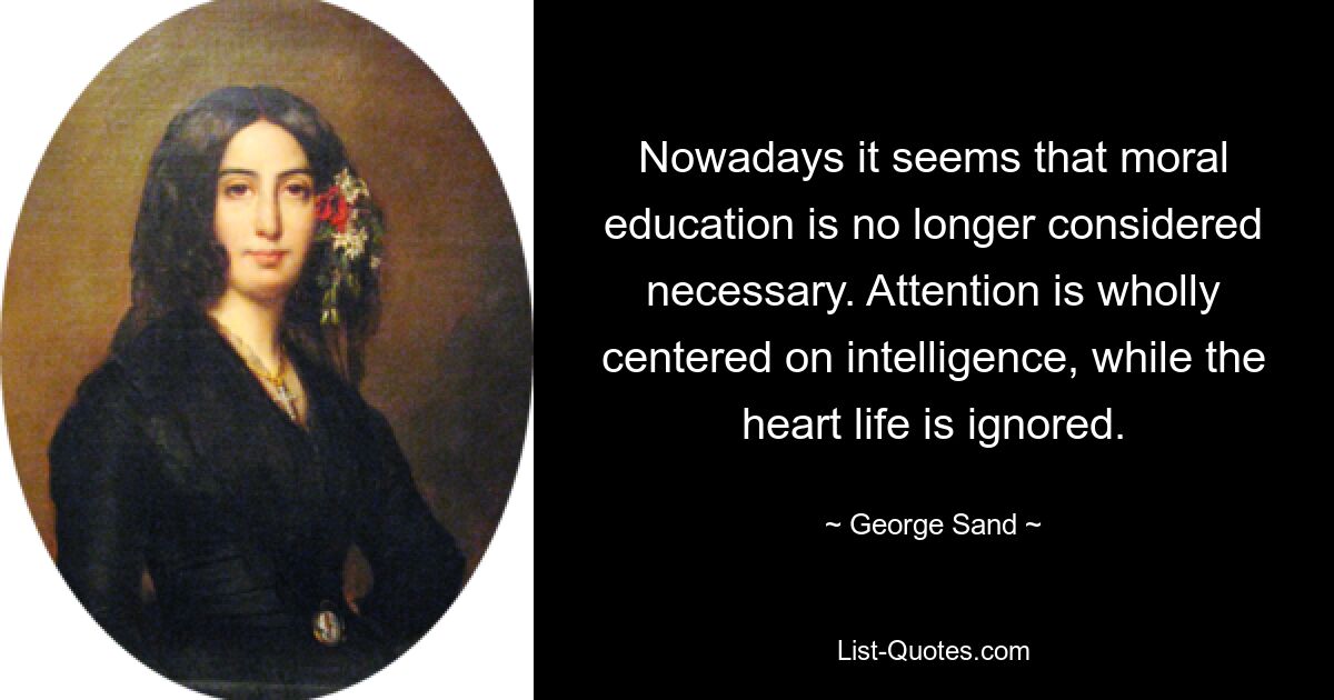 Nowadays it seems that moral education is no longer considered necessary. Attention is wholly centered on intelligence, while the heart life is ignored. — © George Sand