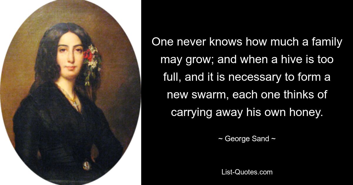 One never knows how much a family may grow; and when a hive is too full, and it is necessary to form a new swarm, each one thinks of carrying away his own honey. — © George Sand