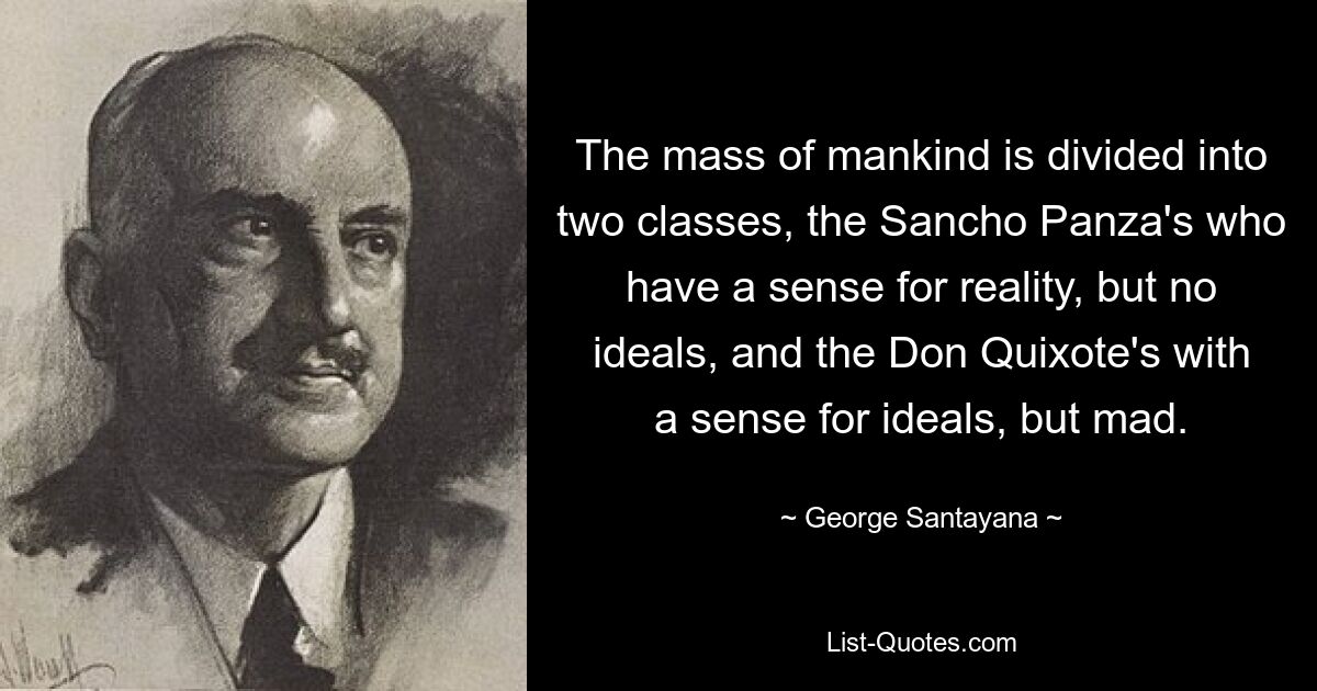 The mass of mankind is divided into two classes, the Sancho Panza's who have a sense for reality, but no ideals, and the Don Quixote's with a sense for ideals, but mad. — © George Santayana