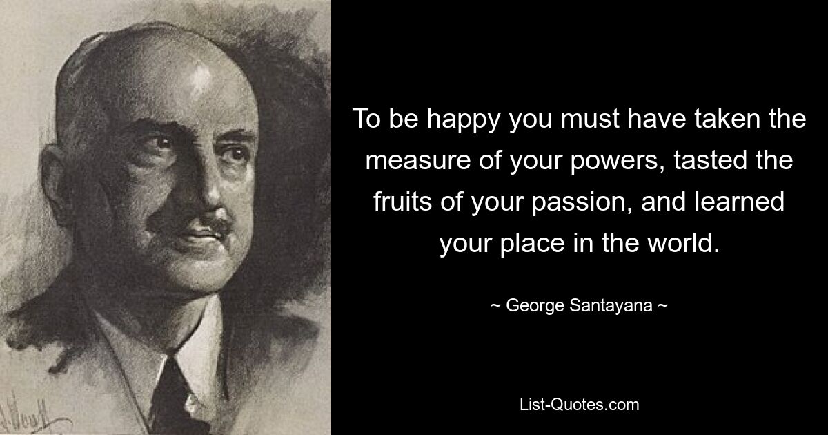 To be happy you must have taken the measure of your powers, tasted the fruits of your passion, and learned your place in the world. — © George Santayana