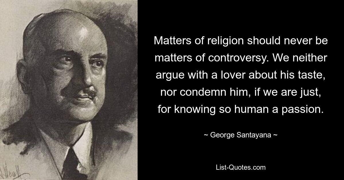 Matters of religion should never be matters of controversy. We neither argue with a lover about his taste, nor condemn him, if we are just, for knowing so human a passion. — © George Santayana