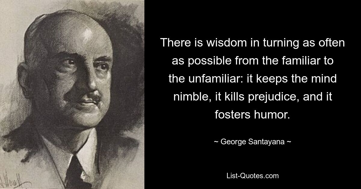 There is wisdom in turning as often as possible from the familiar to the unfamiliar: it keeps the mind nimble, it kills prejudice, and it fosters humor. — © George Santayana