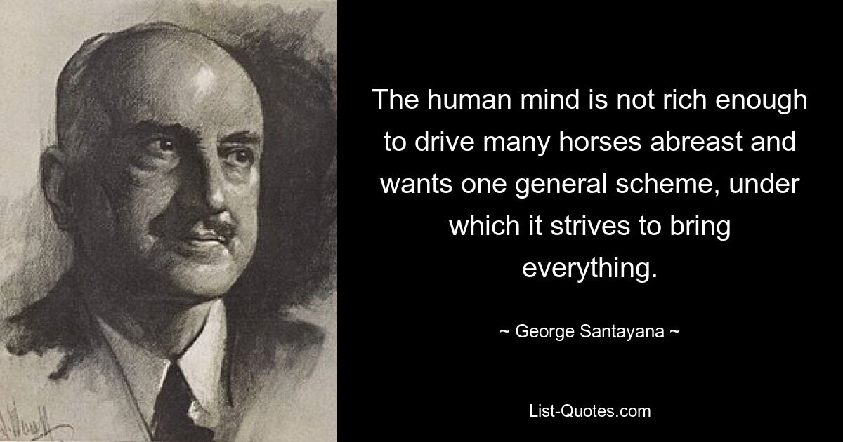 The human mind is not rich enough to drive many horses abreast and wants one general scheme, under which it strives to bring everything. — © George Santayana