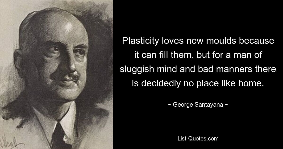 Plasticity loves new moulds because it can fill them, but for a man of sluggish mind and bad manners there is decidedly no place like home. — © George Santayana