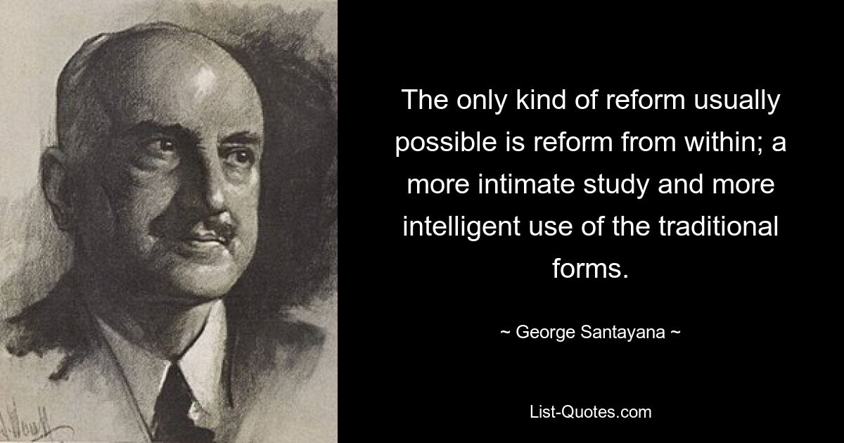 The only kind of reform usually possible is reform from within; a more intimate study and more intelligent use of the traditional forms. — © George Santayana