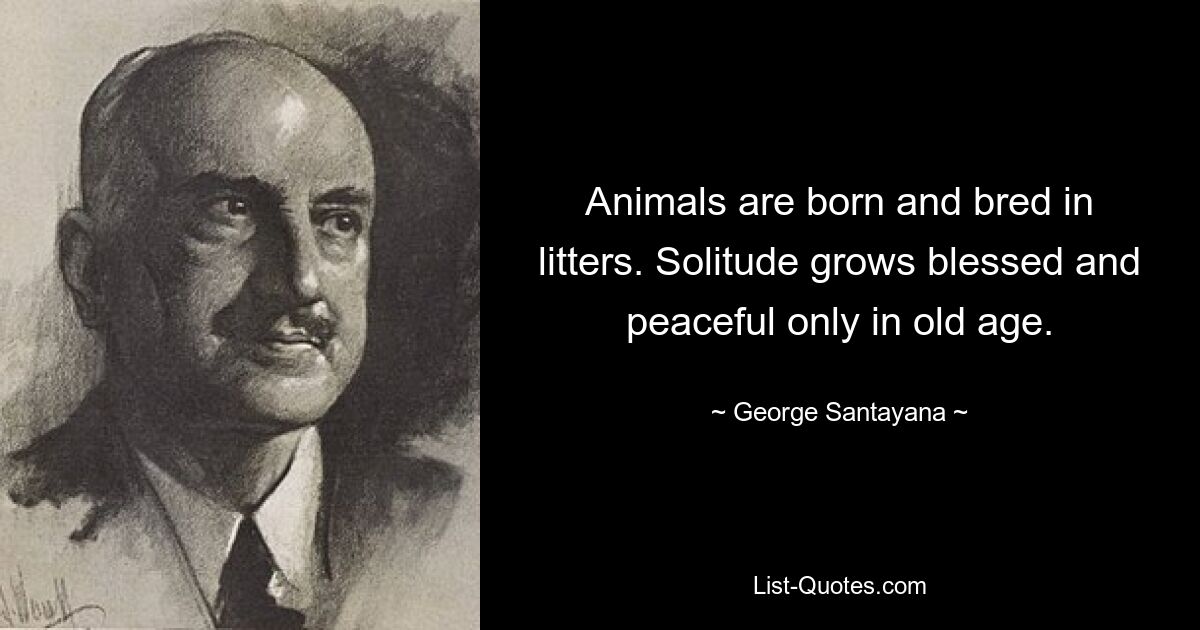 Animals are born and bred in litters. Solitude grows blessed and peaceful only in old age. — © George Santayana