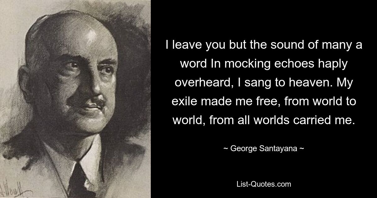 I leave you but the sound of many a word In mocking echoes haply overheard, I sang to heaven. My exile made me free, from world to world, from all worlds carried me. — © George Santayana