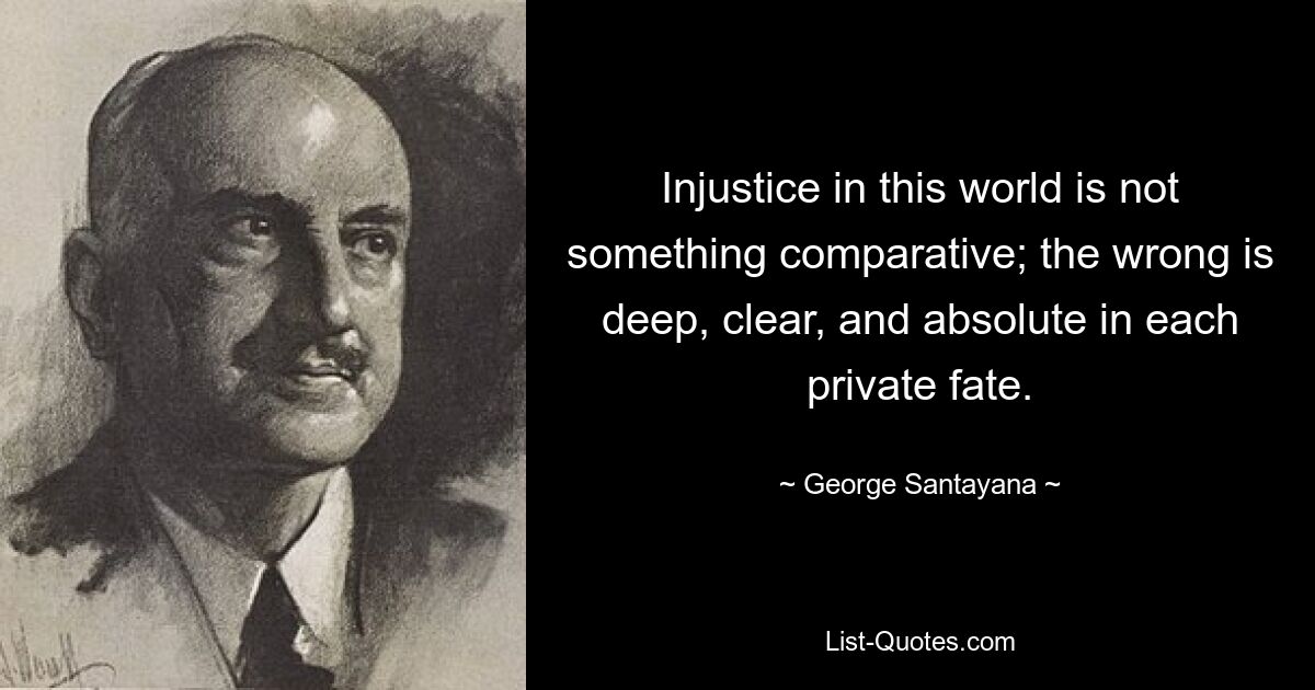 Injustice in this world is not something comparative; the wrong is deep, clear, and absolute in each private fate. — © George Santayana