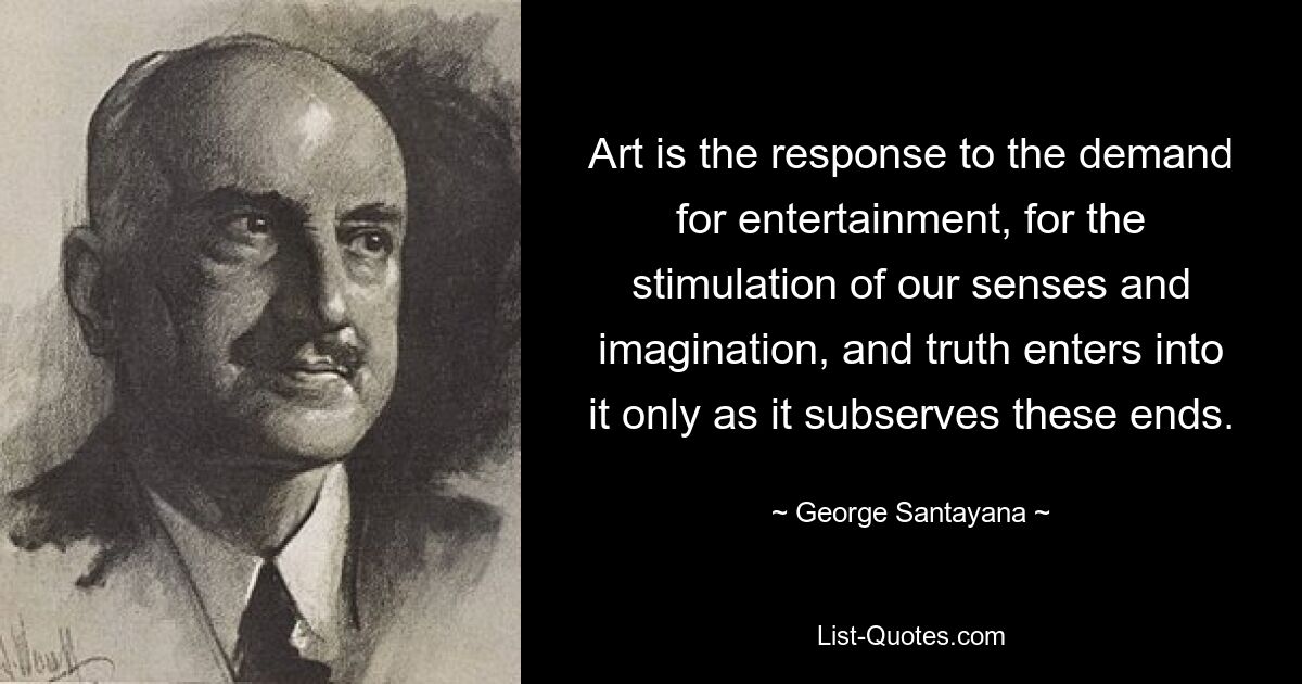 Art is the response to the demand for entertainment, for the stimulation of our senses and imagination, and truth enters into it only as it subserves these ends. — © George Santayana