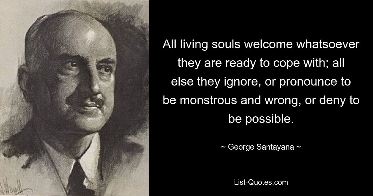 All living souls welcome whatsoever they are ready to cope with; all else they ignore, or pronounce to be monstrous and wrong, or deny to be possible. — © George Santayana