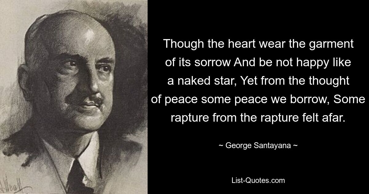 Though the heart wear the garment of its sorrow And be not happy like a naked star, Yet from the thought of peace some peace we borrow, Some rapture from the rapture felt afar. — © George Santayana