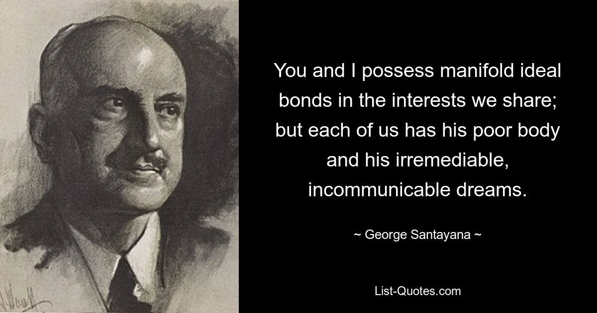 You and I possess manifold ideal bonds in the interests we share; but each of us has his poor body and his irremediable, incommunicable dreams. — © George Santayana