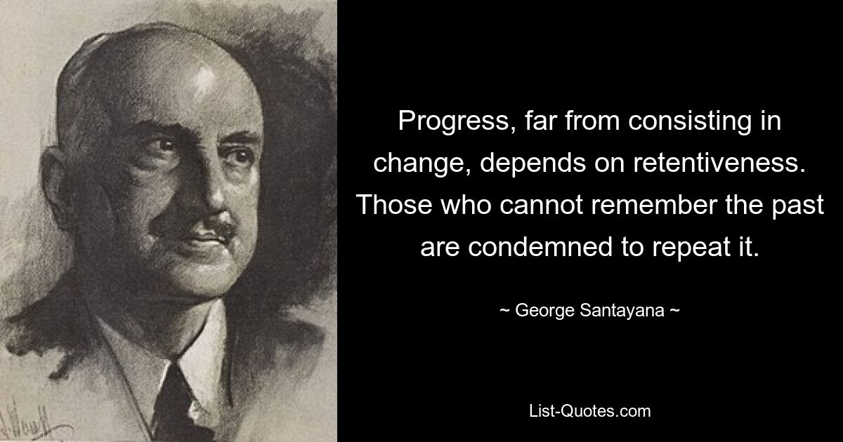 Progress, far from consisting in change, depends on retentiveness. Those who cannot remember the past are condemned to repeat it. — © George Santayana