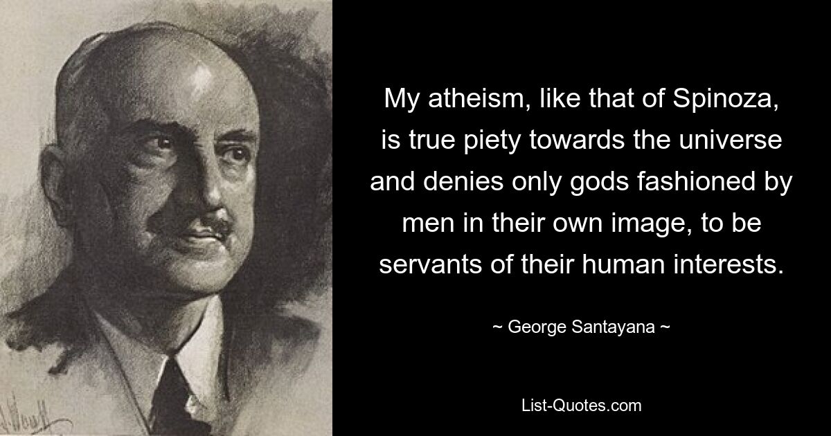 My atheism, like that of Spinoza, is true piety towards the universe and denies only gods fashioned by men in their own image, to be servants of their human interests. — © George Santayana