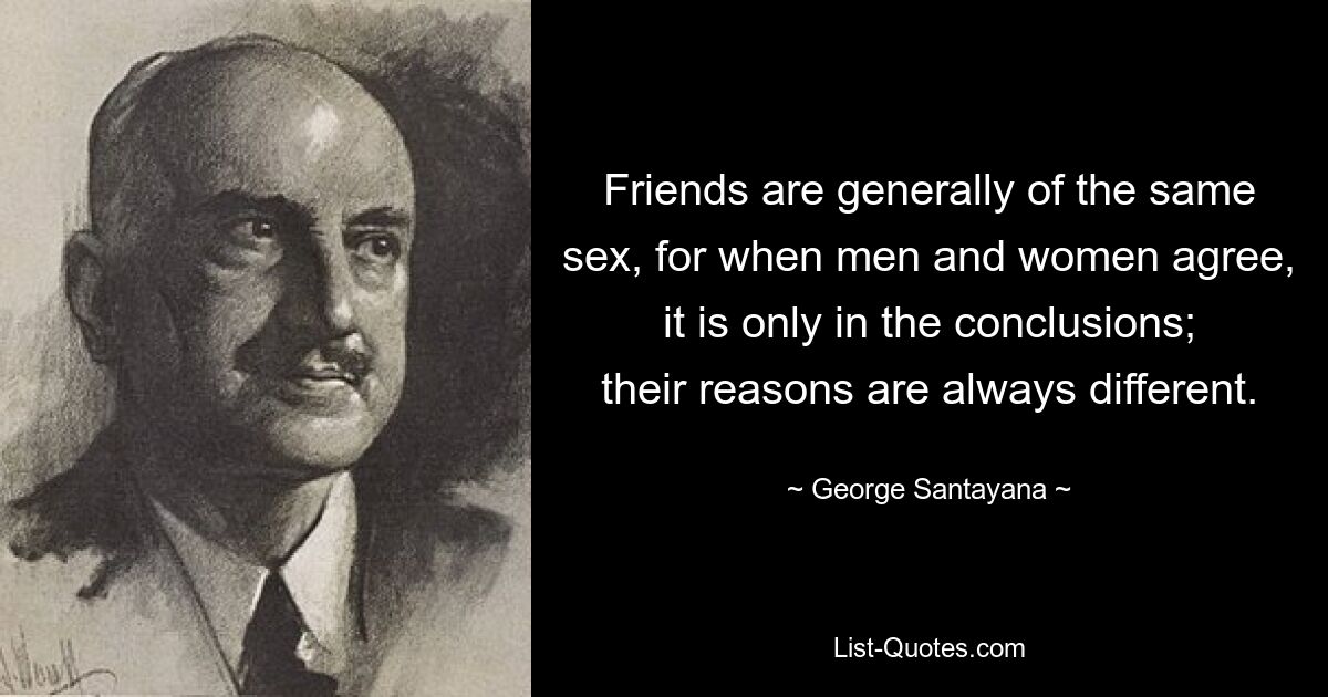 Friends are generally of the same sex, for when men and women agree, it is only in the conclusions; their reasons are always different. — © George Santayana