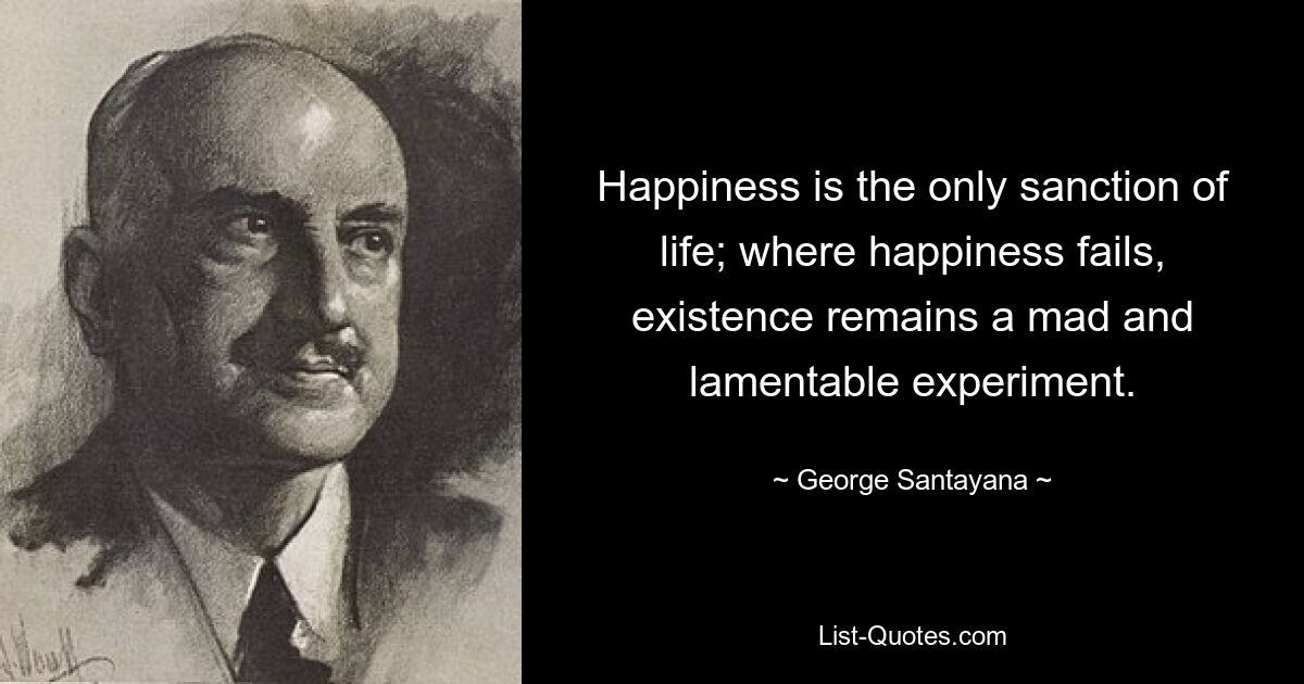 Happiness is the only sanction of life; where happiness fails, existence remains a mad and lamentable experiment. — © George Santayana