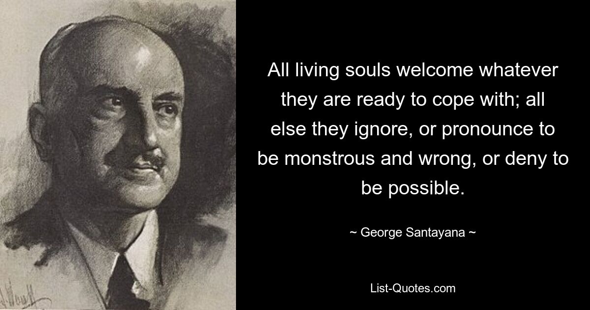 All living souls welcome whatever they are ready to cope with; all else they ignore, or pronounce to be monstrous and wrong, or deny to be possible. — © George Santayana