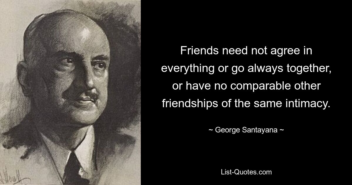 Friends need not agree in everything or go always together, or have no comparable other friendships of the same intimacy. — © George Santayana