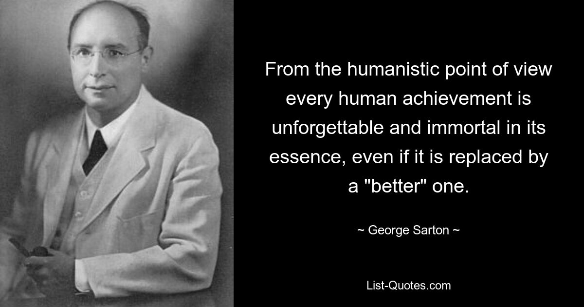 From the humanistic point of view every human achievement is unforgettable and immortal in its essence, even if it is replaced by a "better" one. — © George Sarton