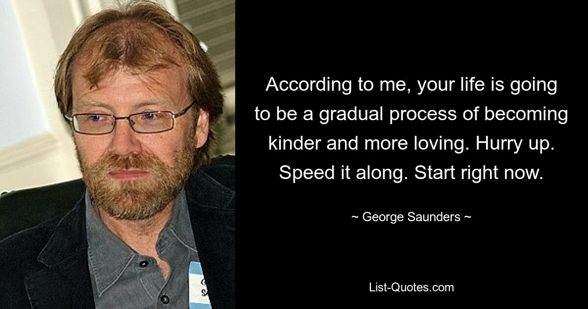 According to me, your life is going to be a gradual process of becoming kinder and more loving. Hurry up. Speed it along. Start right now. — © George Saunders