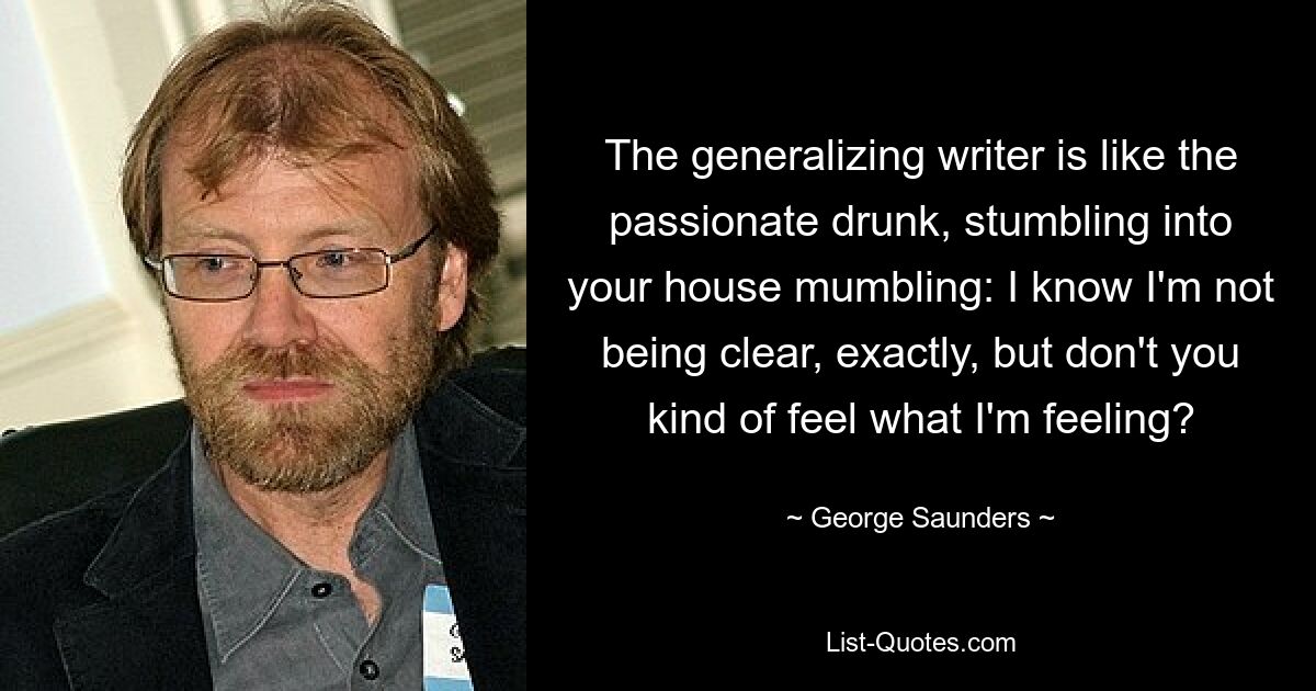 The generalizing writer is like the passionate drunk, stumbling into your house mumbling: I know I'm not being clear, exactly, but don't you kind of feel what I'm feeling? — © George Saunders