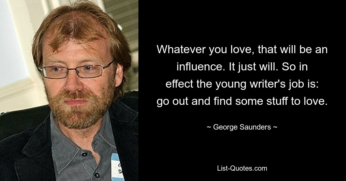 Whatever you love, that will be an influence. It just will. So in effect the young writer's job is: go out and find some stuff to love. — © George Saunders