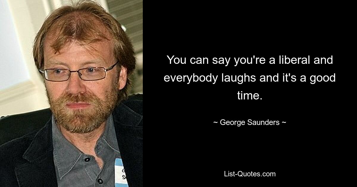 You can say you're a liberal and everybody laughs and it's a good time. — © George Saunders