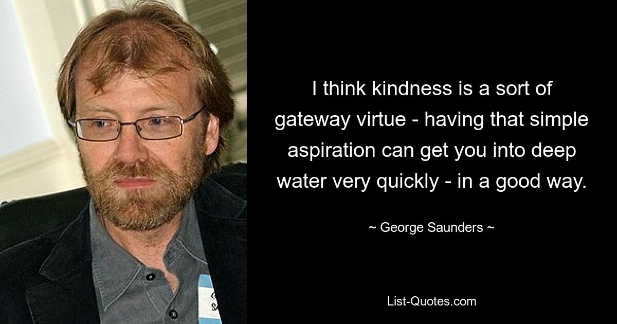 I think kindness is a sort of gateway virtue - having that simple aspiration can get you into deep water very quickly - in a good way. — © George Saunders