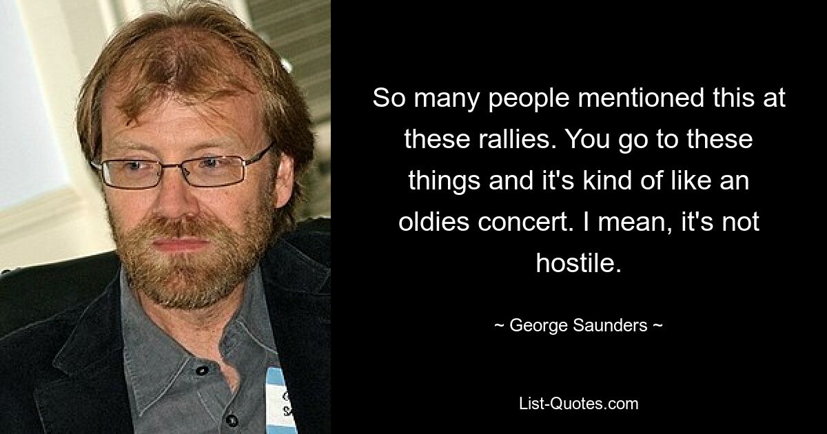 So many people mentioned this at these rallies. You go to these things and it's kind of like an oldies concert. I mean, it's not hostile. — © George Saunders