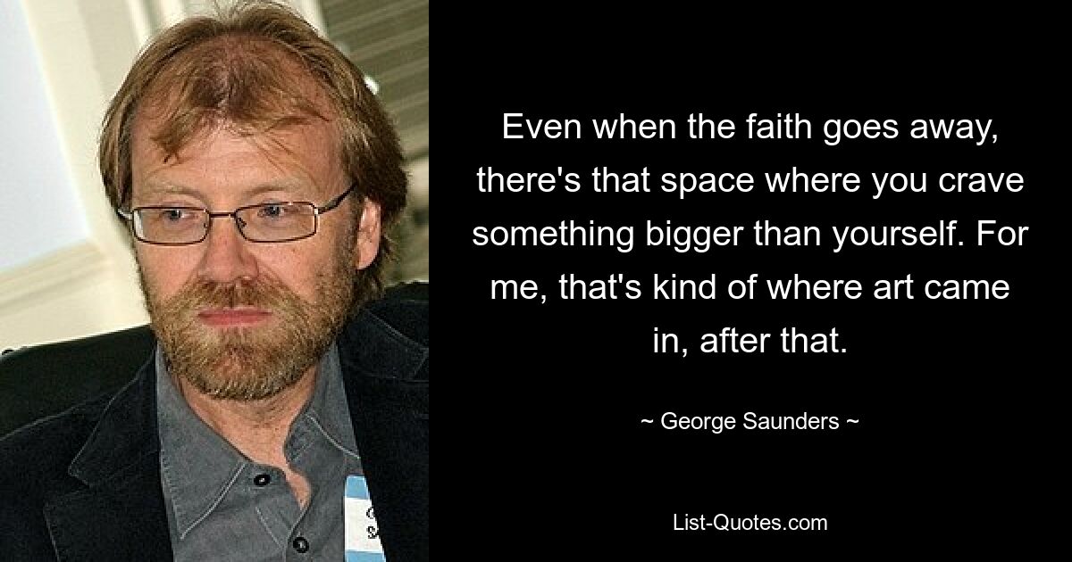 Even when the faith goes away, there's that space where you crave something bigger than yourself. For me, that's kind of where art came in, after that. — © George Saunders