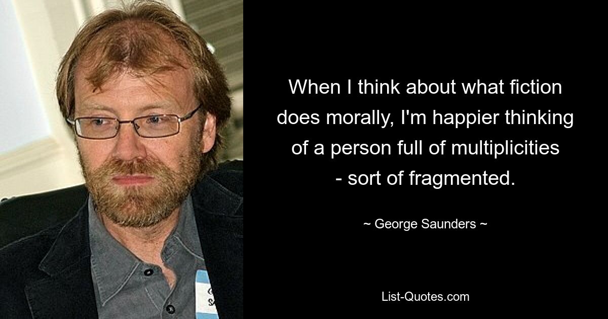 When I think about what fiction does morally, I'm happier thinking of a person full of multiplicities - sort of fragmented. — © George Saunders