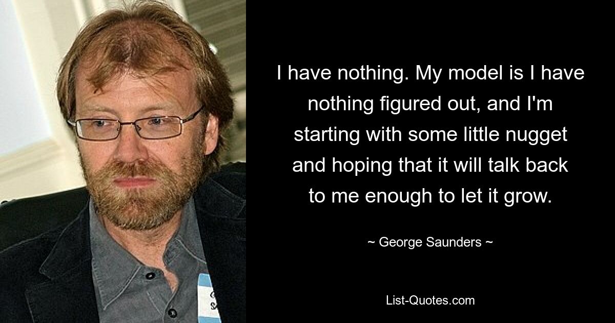 I have nothing. My model is I have nothing figured out, and I'm starting with some little nugget and hoping that it will talk back to me enough to let it grow. — © George Saunders