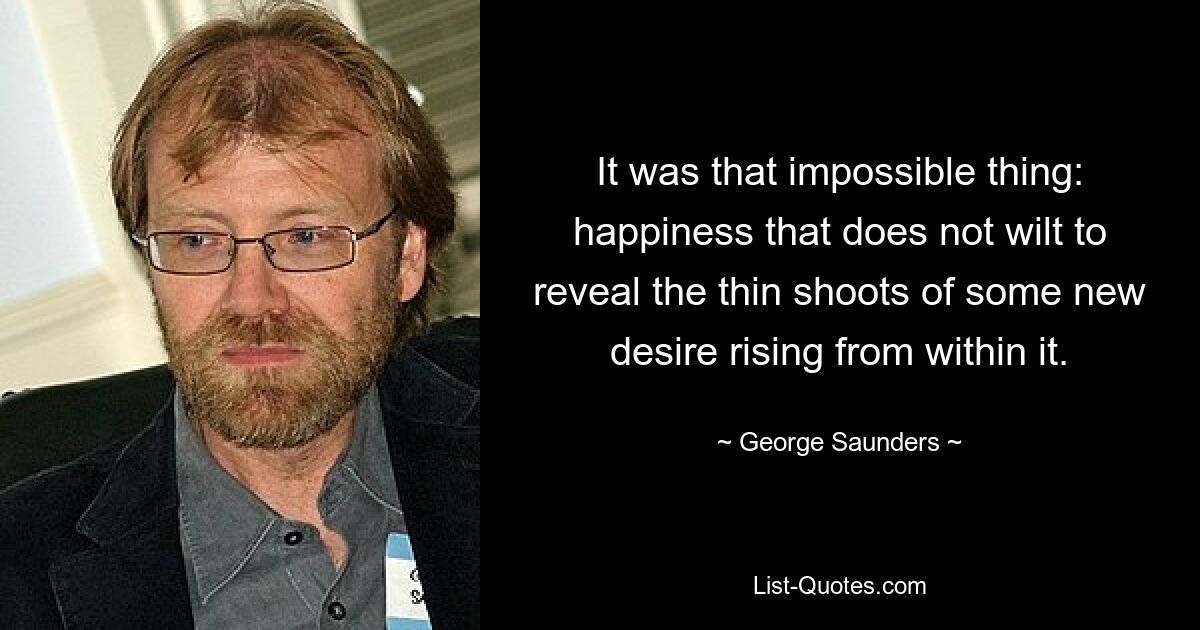 It was that impossible thing: happiness that does not wilt to reveal the thin shoots of some new desire rising from within it. — © George Saunders