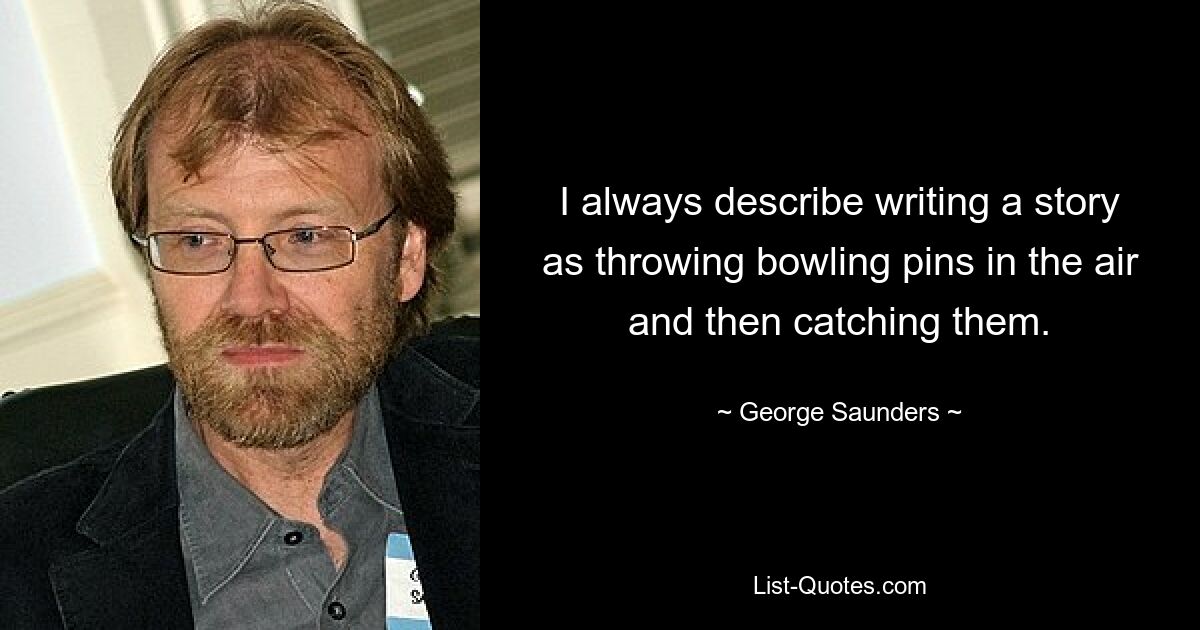 I always describe writing a story as throwing bowling pins in the air and then catching them. — © George Saunders