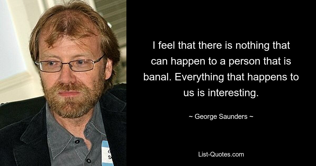 I feel that there is nothing that can happen to a person that is banal. Everything that happens to us is interesting. — © George Saunders