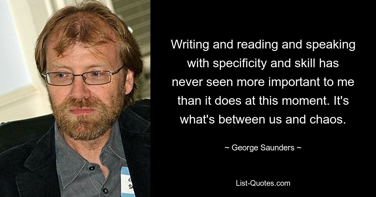 Writing and reading and speaking with specificity and skill has never seen more important to me than it does at this moment. It's what's between us and chaos. — © George Saunders