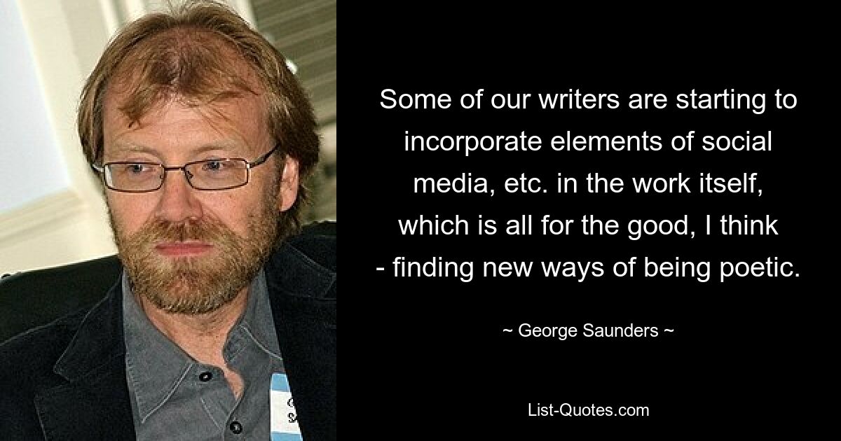 Some of our writers are starting to incorporate elements of social media, etc. in the work itself, which is all for the good, I think - finding new ways of being poetic. — © George Saunders