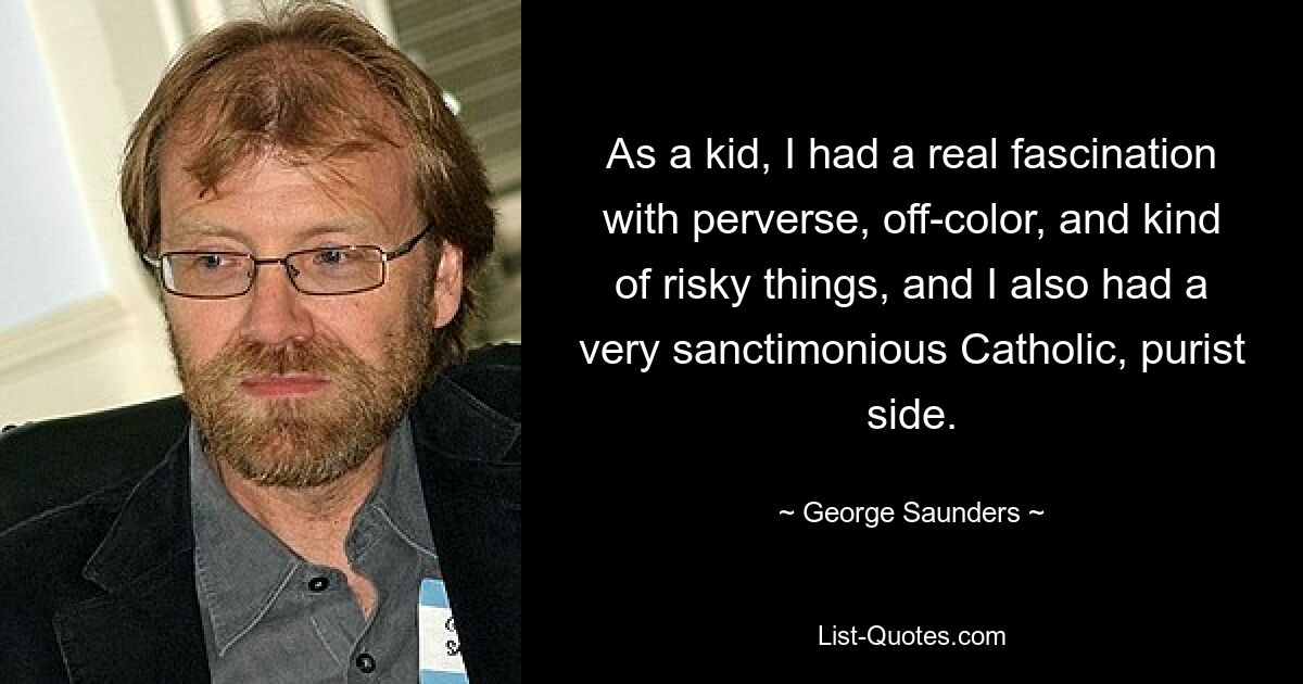 As a kid, I had a real fascination with perverse, off-color, and kind of risky things, and I also had a very sanctimonious Catholic, purist side. — © George Saunders