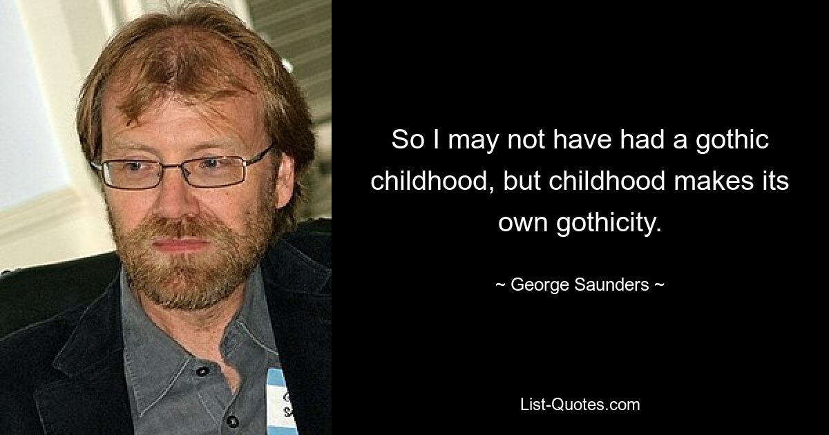 So I may not have had a gothic childhood, but childhood makes its own gothicity. — © George Saunders