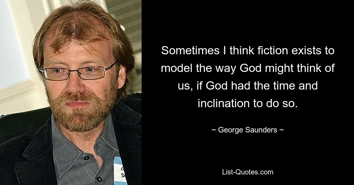 Sometimes I think fiction exists to model the way God might think of us, if God had the time and inclination to do so. — © George Saunders