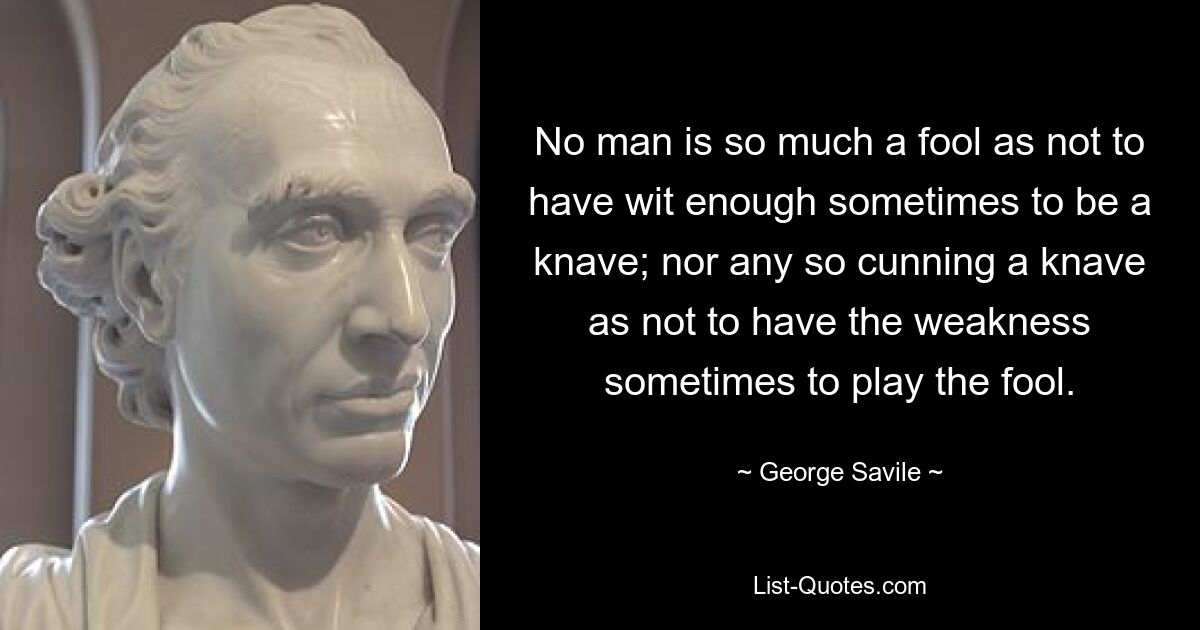 No man is so much a fool as not to have wit enough sometimes to be a knave; nor any so cunning a knave as not to have the weakness sometimes to play the fool. — © George Savile