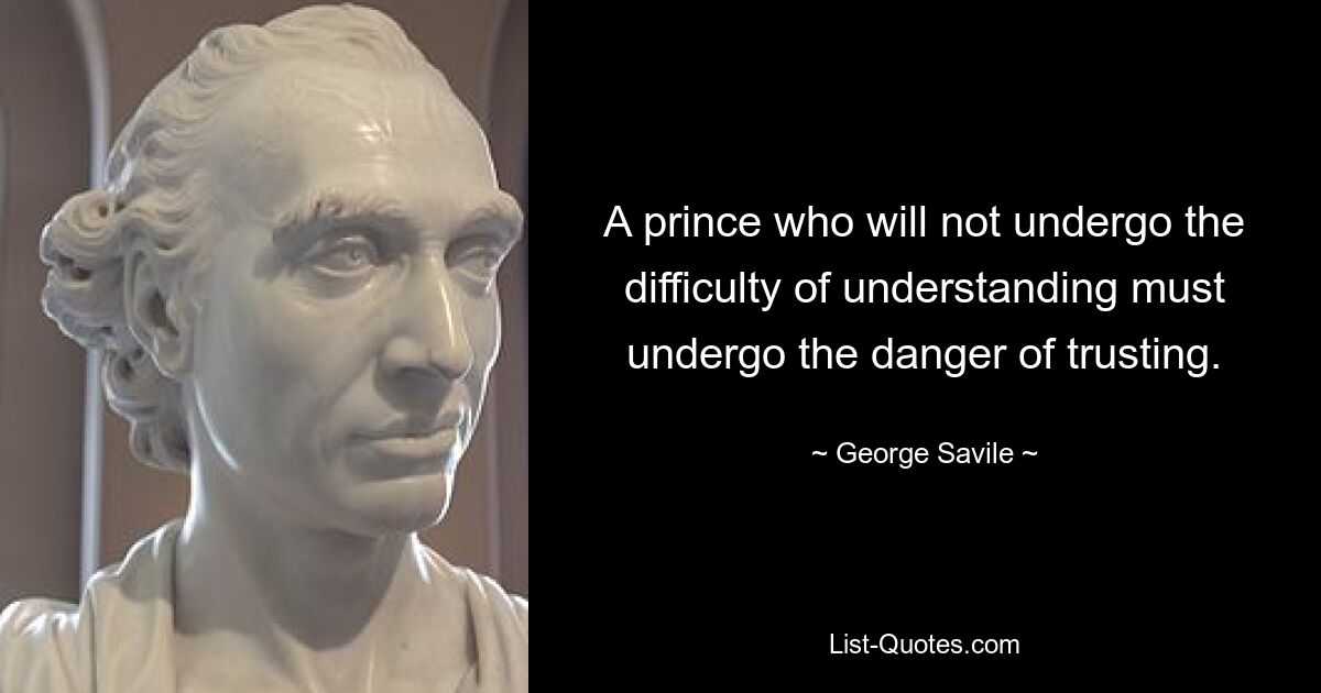 A prince who will not undergo the difficulty of understanding must undergo the danger of trusting. — © George Savile